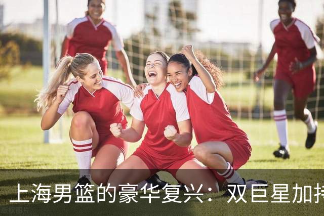 上海男篮的豪华复兴：双巨星加持，冲冠不再是梦！
